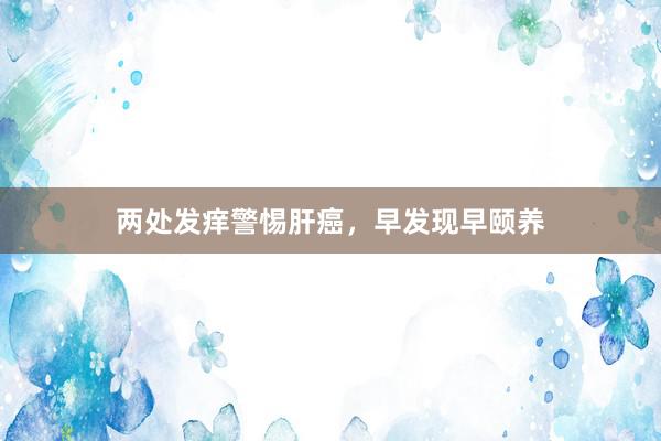 两处发痒警惕肝癌，早发现早颐养
